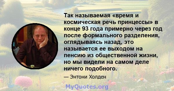 Так называемая «время и космическая речь принцессы» в конце 93 года примерно через год после формального разделения, оглядываясь назад, это называется ее выходом на пенсию из общественной жизни, но мы видели на самом