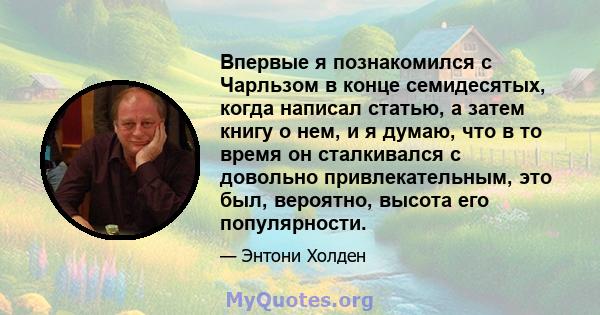 Впервые я познакомился с Чарльзом в конце семидесятых, когда написал статью, а затем книгу о нем, и я думаю, что в то время он сталкивался с довольно привлекательным, это был, вероятно, высота его популярности.