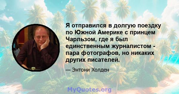 Я отправился в долгую поездку по Южной Америке с принцем Чарльзом, где я был единственным журналистом - пара фотографов, но никаких других писателей.