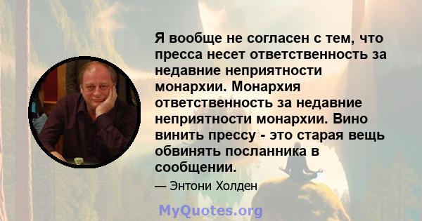 Я вообще не согласен с тем, что пресса несет ответственность за недавние неприятности монархии. Монархия ответственность за недавние неприятности монархии. Вино винить прессу - это старая вещь обвинять посланника в