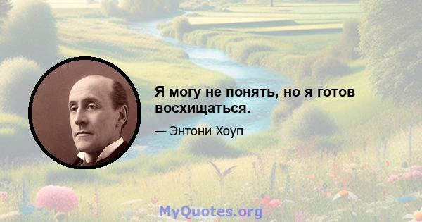 Я могу не понять, но я готов восхищаться.