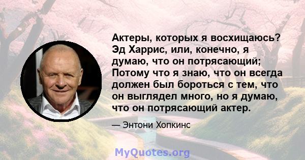 Актеры, которых я восхищаюсь? Эд Харрис, или, конечно, я думаю, что он потрясающий; Потому что я знаю, что он всегда должен был бороться с тем, что он выглядел много, но я думаю, что он потрясающий актер.