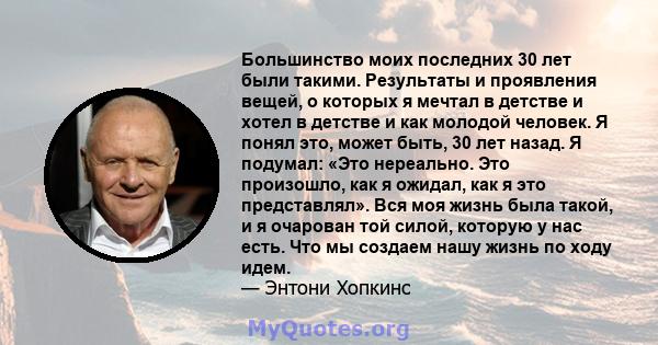 Большинство моих последних 30 лет были такими. Результаты и проявления вещей, о которых я мечтал в детстве и хотел в детстве и как молодой человек. Я понял это, может быть, 30 лет назад. Я подумал: «Это нереально. Это