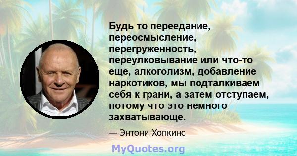 Будь то переедание, переосмысление, перегруженность, переулковывание или что-то еще, алкоголизм, добавление наркотиков, мы подталкиваем себя к грани, а затем отступаем, потому что это немного захватывающе.