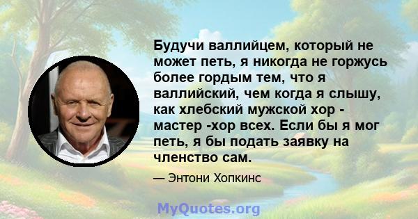 Будучи валлийцем, который не может петь, я никогда не горжусь более гордым тем, что я валлийский, чем когда я слышу, как хлебский мужской хор - мастер -хор всех. Если бы я мог петь, я бы подать заявку на членство сам.