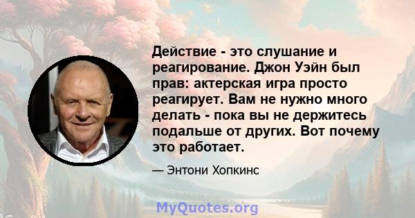 Действие - это слушание и реагирование. Джон Уэйн был прав: актерская игра просто реагирует. Вам не нужно много делать - пока вы не держитесь подальше от других. Вот почему это работает.