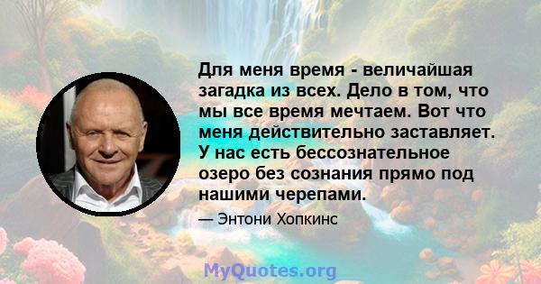 Для меня время - величайшая загадка из всех. Дело в том, что мы все время мечтаем. Вот что меня действительно заставляет. У нас есть бессознательное озеро без сознания прямо под нашими черепами.