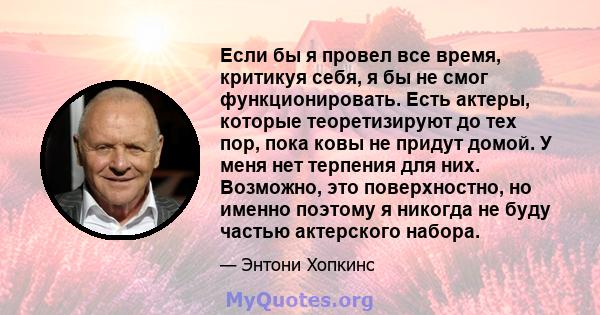 Если бы я провел все время, критикуя себя, я бы не смог функционировать. Есть актеры, которые теоретизируют до тех пор, пока ковы не придут домой. У меня нет терпения для них. Возможно, это поверхностно, но именно