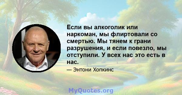 Если вы алкоголик или наркоман, мы флиртовали со смертью. Мы тянем к грани разрушения, и если повезло, мы отступили. У всех нас это есть в нас.