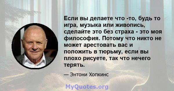 Если вы делаете что -то, будь то игра, музыка или живопись, сделайте это без страха - это моя философия. Потому что никто не может арестовать вас и положить в тюрьму, если вы плохо рисуете, так что нечего терять.