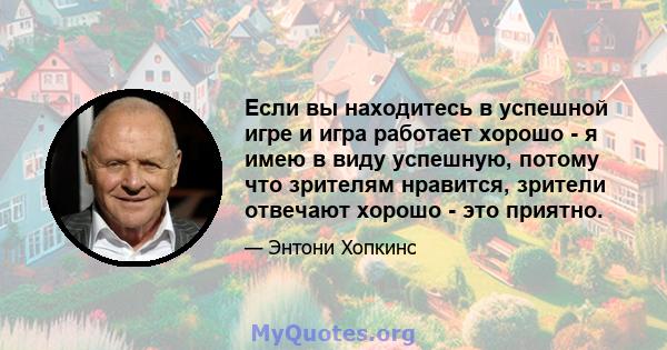 Если вы находитесь в успешной игре и игра работает хорошо - я имею в виду успешную, потому что зрителям нравится, зрители отвечают хорошо - это приятно.