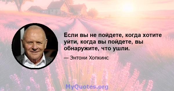 Если вы не пойдете, когда хотите уйти, когда вы пойдете, вы обнаружите, что ушли.