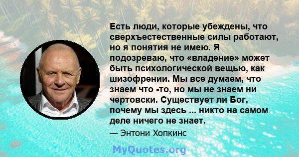 Есть люди, которые убеждены, что сверхъестественные силы работают, но я понятия не имею. Я подозреваю, что «владение» может быть психологической вещью, как шизофрении. Мы все думаем, что знаем что -то, но мы не знаем ни 