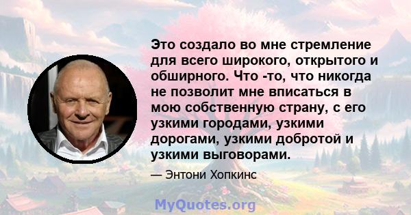 Это создало во мне стремление для всего широкого, открытого и обширного. Что -то, что никогда не позволит мне вписаться в мою собственную страну, с его узкими городами, узкими дорогами, узкими добротой и узкими