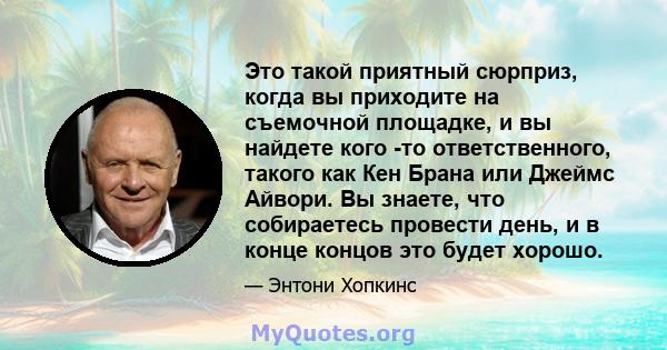 Это такой приятный сюрприз, когда вы приходите на съемочной площадке, и вы найдете кого -то ответственного, такого как Кен Брана или Джеймс Айвори. Вы знаете, что собираетесь провести день, и в конце концов это будет