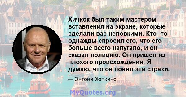 Хичкок был таким мастером вставления на экране, которые сделали вас неловкими. Кто -то однажды спросил его, что его больше всего напугало, и он сказал полицию. Он пришел из плохого происхождения. Я думаю, что он понял