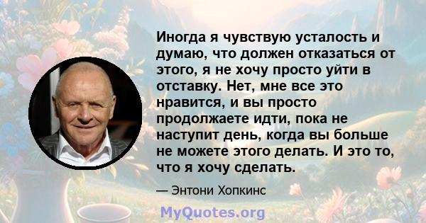 Иногда я чувствую усталость и думаю, что должен отказаться от этого, я не хочу просто уйти в отставку. Нет, мне все это нравится, и вы просто продолжаете идти, пока не наступит день, когда вы больше не можете этого