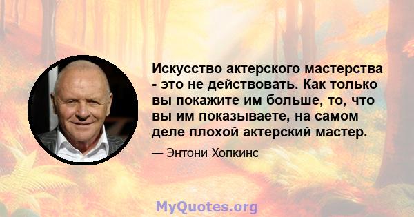 Искусство актерского мастерства - это не действовать. Как только вы покажите им больше, то, что вы им показываете, на самом деле плохой актерский мастер.