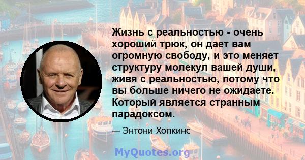 Жизнь с реальностью - очень хороший трюк, он дает вам огромную свободу, и это меняет структуру молекул вашей души, живя с реальностью, потому что вы больше ничего не ожидаете. Который является странным парадоксом.