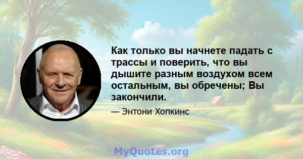 Как только вы начнете падать с трассы и поверить, что вы дышите разным воздухом всем остальным, вы обречены; Вы закончили.