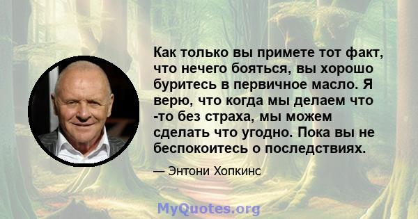 Как только вы примете тот факт, что нечего бояться, вы хорошо буритесь в первичное масло. Я верю, что когда мы делаем что -то без страха, мы можем сделать что угодно. Пока вы не беспокоитесь о последствиях.