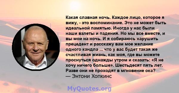 Какая славная ночь. Каждое лицо, которое я вижу, - это воспоминание. Это не может быть идеальной памятью. Иногда у нас были наши взлеты и падения. Но мы все вместе, и вы мои на ночь. И я собираюсь нарушить прецедент и