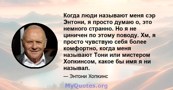 Когда люди называют меня сэр Энтони, я просто думаю о, это немного странно. Но я не циничен по этому поводу. Хм, я просто чувствую себя более комфортно, когда меня называют Тони или мистером Хопкинсом, какое бы имя я ни 