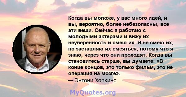 Когда вы моложе, у вас много идей, и вы, вероятно, более небезопасны, все эти вещи. Сейчас я работаю с молодыми актерами и вижу их неуверенность и смею их. Я не смею их, но заставляю их смеяться, потому что я знаю,