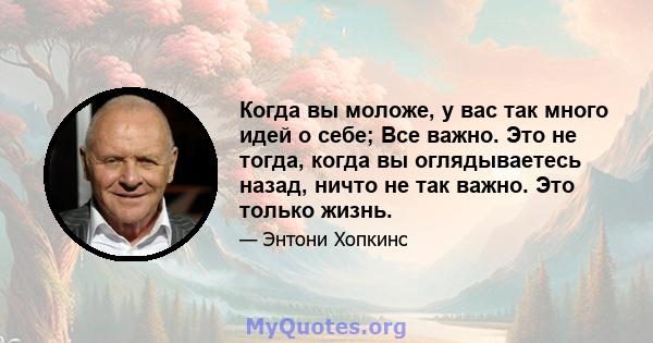 Когда вы моложе, у вас так много идей о себе; Все важно. Это не тогда, когда вы оглядываетесь назад, ничто не так важно. Это только жизнь.