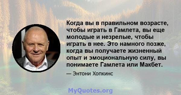 Когда вы в правильном возрасте, чтобы играть в Гамлета, вы еще молодые и незрелые, чтобы играть в нее. Это намного позже, когда вы получаете жизненный опыт и эмоциональную силу, вы понимаете Гамлета или Макбет.