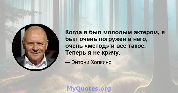 Когда я был молодым актером, я был очень погружен в него, очень «метод» и все такое. Теперь я не кричу.