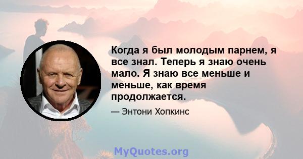 Когда я был молодым парнем, я все знал. Теперь я знаю очень мало. Я знаю все меньше и меньше, как время продолжается.