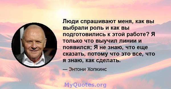 Люди спрашивают меня, как вы выбрали роль и как вы подготовились к этой работе? Я только что выучил линии и появился; Я не знаю, что еще сказать, потому что это все, что я знаю, как сделать.