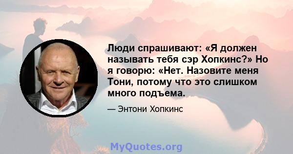 Люди спрашивают: «Я должен называть тебя сэр Хопкинс?» Но я говорю: «Нет. Назовите меня Тони, потому что это слишком много подъема.