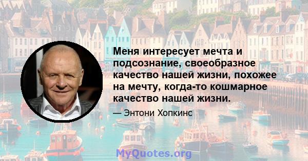 Меня интересует мечта и подсознание, своеобразное качество нашей жизни, похожее на мечту, когда-то кошмарное качество нашей жизни.