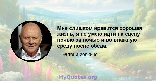 Мне слишком нравится хорошая жизнь, я не умею идти на сцену ночью за ночью и во влажную среду после обеда.