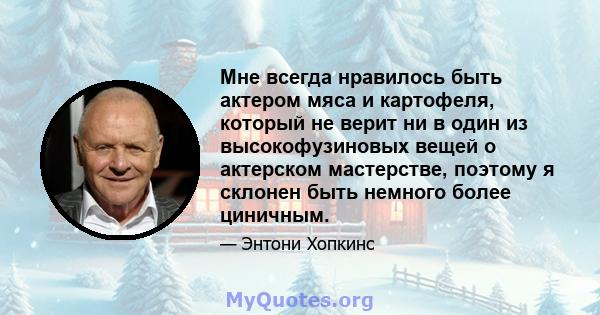 Мне всегда нравилось быть актером мяса и картофеля, который не верит ни в один из высокофузиновых вещей о актерском мастерстве, поэтому я склонен быть немного более циничным.