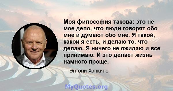 Моя философия такова: это не мое дело, что люди говорят обо мне и думают обо мне. Я такой, какой я есть, и делаю то, что делаю. Я ничего не ожидаю и все принимаю. И это делает жизнь намного проще.