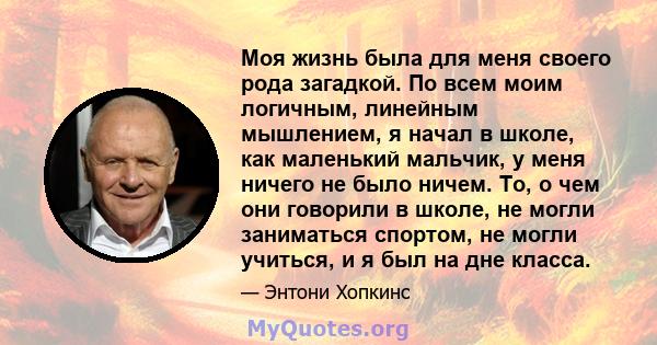 Моя жизнь была для меня своего рода загадкой. По всем моим логичным, линейным мышлением, я начал в школе, как маленький мальчик, у меня ничего не было ничем. То, о чем они говорили в школе, не могли заниматься спортом,