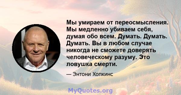 Мы умираем от переосмысления. Мы медленно убиваем себя, думая обо всем. Думать. Думать. Думать. Вы в любом случае никогда не сможете доверять человеческому разуму. Это ловушка смерти.