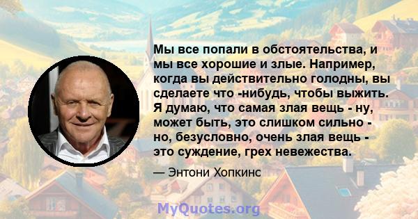 Мы все попали в обстоятельства, и мы все хорошие и злые. Например, когда вы действительно голодны, вы сделаете что -нибудь, чтобы выжить. Я думаю, что самая злая вещь - ну, может быть, это слишком сильно - но,