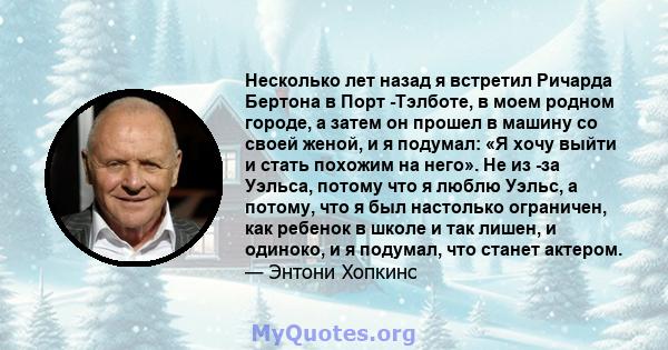 Несколько лет назад я встретил Ричарда Бертона в Порт -Тэлботе, в моем родном городе, а затем он прошел в машину со своей женой, и я подумал: «Я хочу выйти и стать похожим на него». Не из -за Уэльса, потому что я люблю