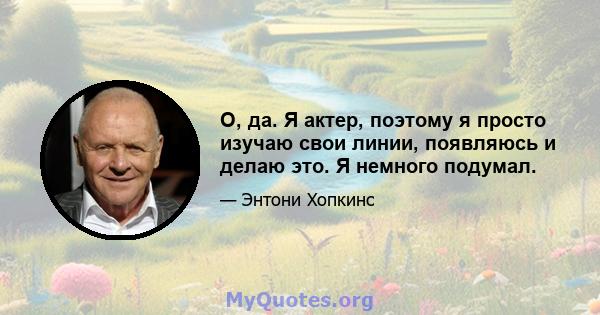 О, да. Я актер, поэтому я просто изучаю свои линии, появляюсь и делаю это. Я немного подумал.