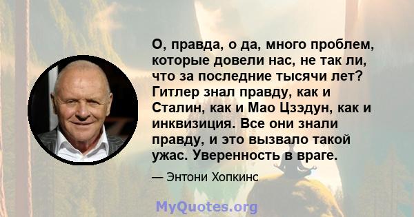 О, правда, о да, много проблем, которые довели нас, не так ли, что за последние тысячи лет? Гитлер знал правду, как и Сталин, как и Мао Цзэдун, как и инквизиция. Все они знали правду, и это вызвало такой ужас.