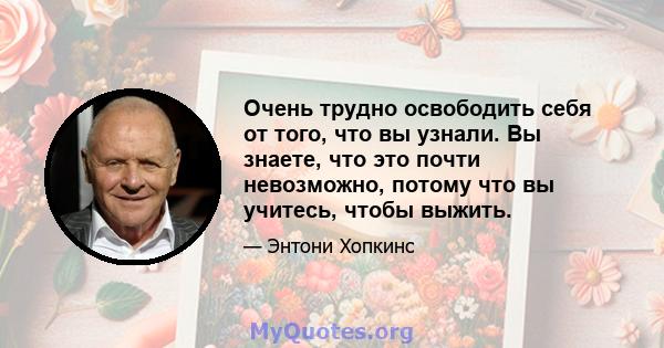 Очень трудно освободить себя от того, что вы узнали. Вы знаете, что это почти невозможно, потому что вы учитесь, чтобы выжить.