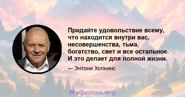 Придайте удовольствие всему, что находится внутри вас, несовершенства, тьма, богатство, свет и все остальное. И это делает для полной жизни.