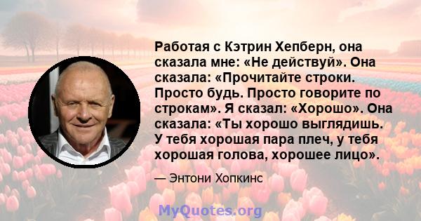 Работая с Кэтрин Хепберн, она сказала мне: «Не действуй». Она сказала: «Прочитайте строки. Просто будь. Просто говорите по строкам». Я сказал: «Хорошо». Она сказала: «Ты хорошо выглядишь. У тебя хорошая пара плеч, у