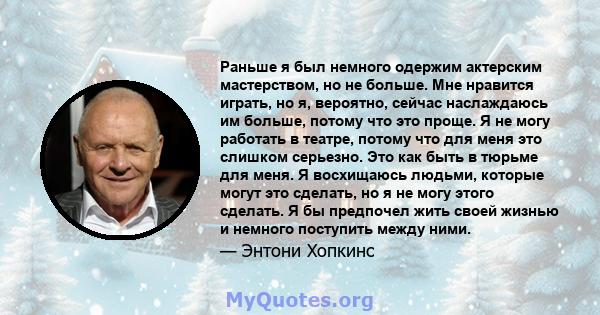 Раньше я был немного одержим актерским мастерством, но не больше. Мне нравится играть, но я, вероятно, сейчас наслаждаюсь им больше, потому что это проще. Я не могу работать в театре, потому что для меня это слишком