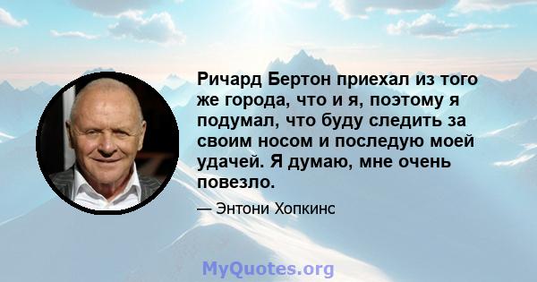 Ричард Бертон приехал из того же города, что и я, поэтому я подумал, что буду следить за своим носом и последую моей удачей. Я думаю, мне очень повезло.