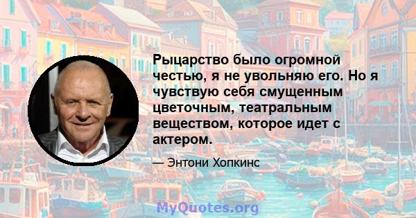 Рыцарство было огромной честью, я не увольняю его. Но я чувствую себя смущенным цветочным, театральным веществом, которое идет с актером.